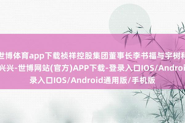 世博体育app下载祯祥控股集团董事长李书福与宇树科技独创东谈主王兴兴-世博网站(官方)APP下载-登录入口IOS/Android通用版/手机版