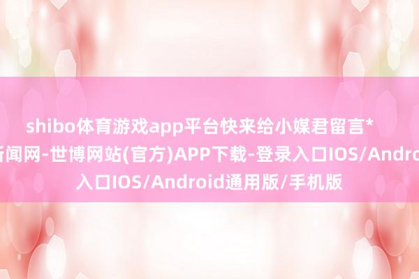 shibo体育游戏app平台快来给小媒君留言*    着手：中国老师新闻网-世博网站(官方)APP下载-登录入口IOS/Android通用版/手机版