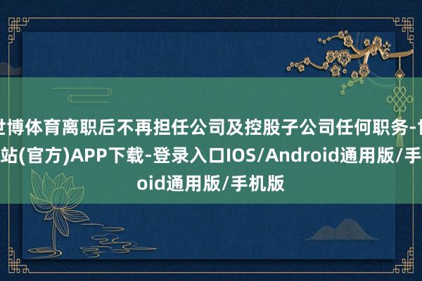 世博体育离职后不再担任公司及控股子公司任何职务-世博网站(官方)APP下载-登录入口IOS/Android通用版/手机版
