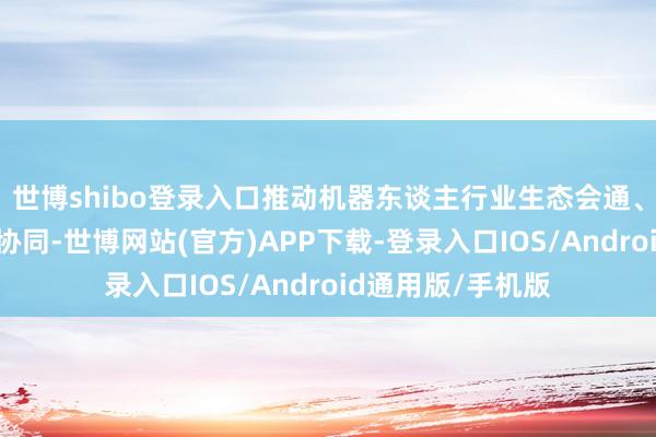 世博shibo登录入口推动机器东谈主行业生态会通、材干复用、智能协同-世博网站(官方)APP下载-登录入口IOS/Android通用版/手机版