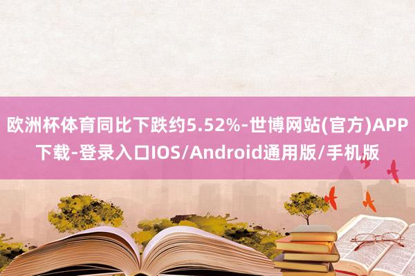 欧洲杯体育同比下跌约5.52%-世博网站(官方)APP下载-登录入口IOS/Android通用版/手机版