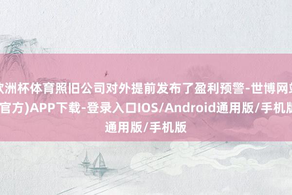 欧洲杯体育照旧公司对外提前发布了盈利预警-世博网站(官方)APP下载-登录入口IOS/Android通用版/手机版