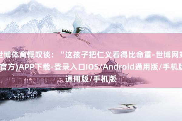 世博体育慨叹谈：“这孩子把仁义看得比命重-世博网站(官方)APP下载-登录入口IOS/Android通用版/手机版
