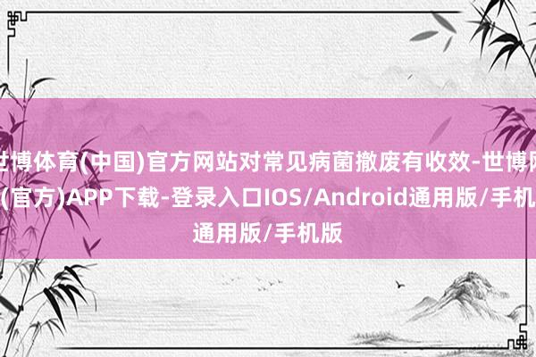 世博体育(中国)官方网站对常见病菌撤废有收效-世博网站(官方)APP下载-登录入口IOS/Android通用版/手机版